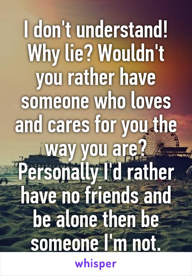 I don't understand! Why lie? Wouldn't you rather have someone who loves and cares for you the way you are? Personally I'd rather have no friends and be alone then be someone I'm not.