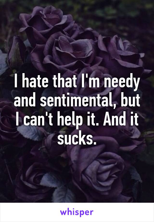 I hate that I'm needy and sentimental, but I can't help it. And it sucks.