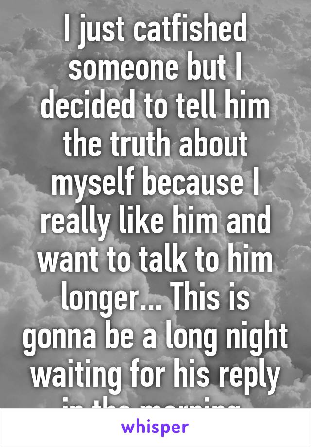 I just catfished someone but I decided to tell him the truth about myself because I really like him and want to talk to him longer... This is gonna be a long night waiting for his reply in the morning 