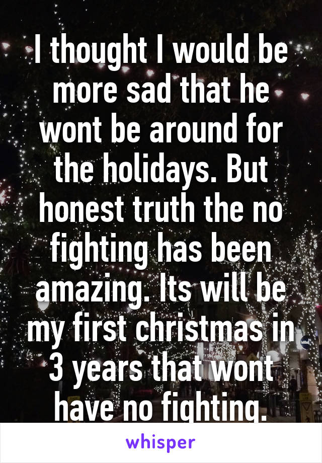 I thought I would be more sad that he wont be around for the holidays. But honest truth the no fighting has been amazing. Its will be my first christmas in 3 years that wont have no fighting.