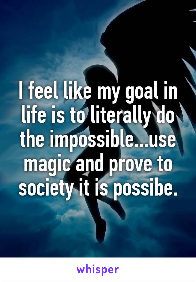 I feel like my goal in life is to literally do the impossible...use magic and prove to society it is possibe.