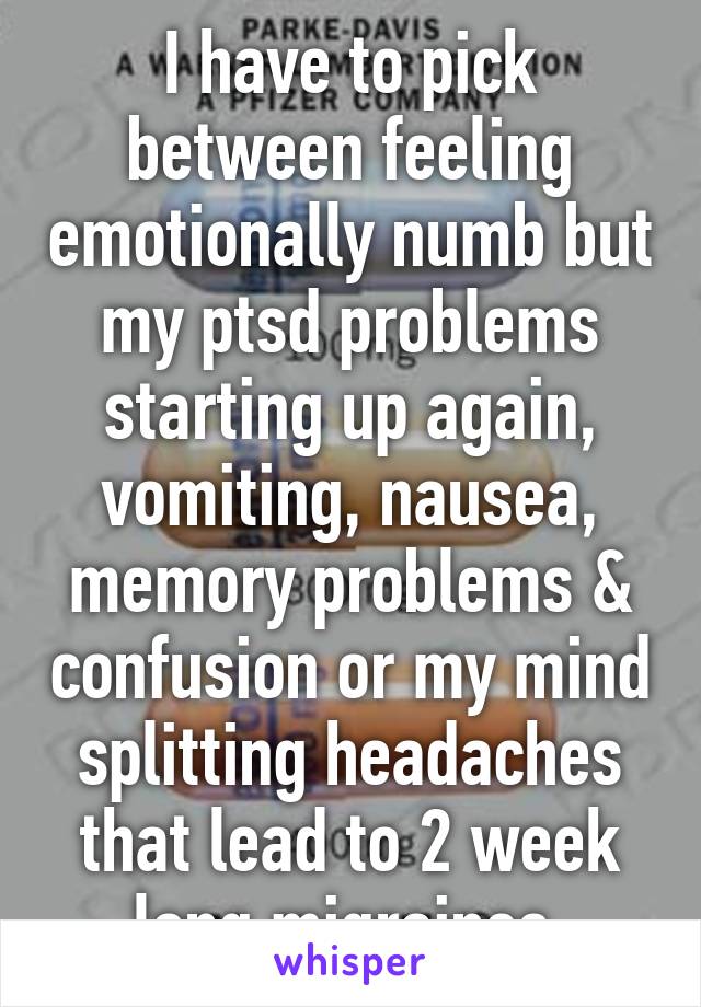 I have to pick between feeling emotionally numb but my ptsd problems starting up again, vomiting, nausea, memory problems & confusion or my mind splitting headaches that lead to 2 week long migraines.