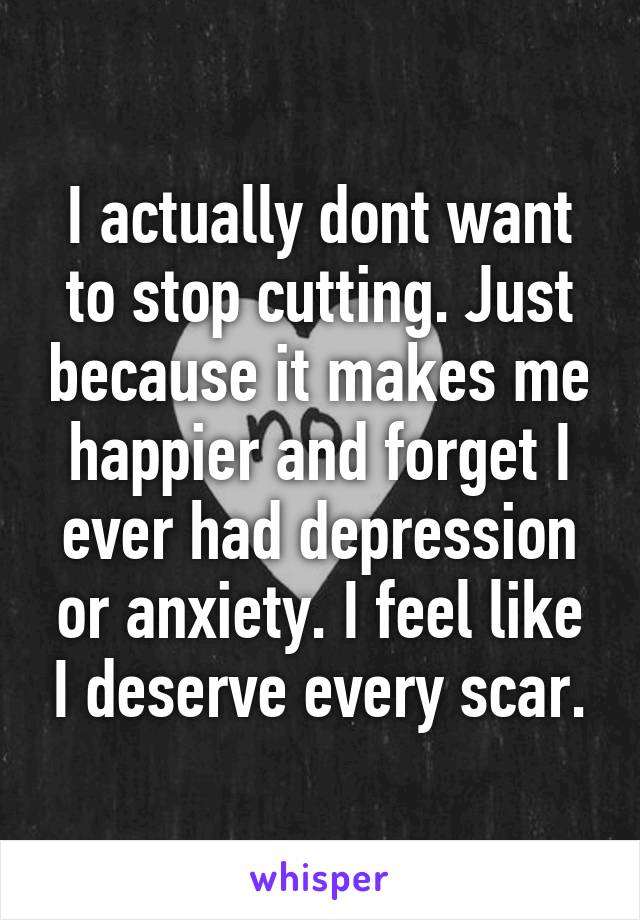 I actually dont want to stop cutting. Just because it makes me happier and forget I ever had depression or anxiety. I feel like I deserve every scar.