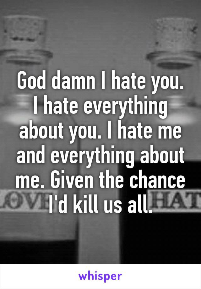 God damn I hate you. I hate everything about you. I hate me and everything about me. Given the chance I'd kill us all.