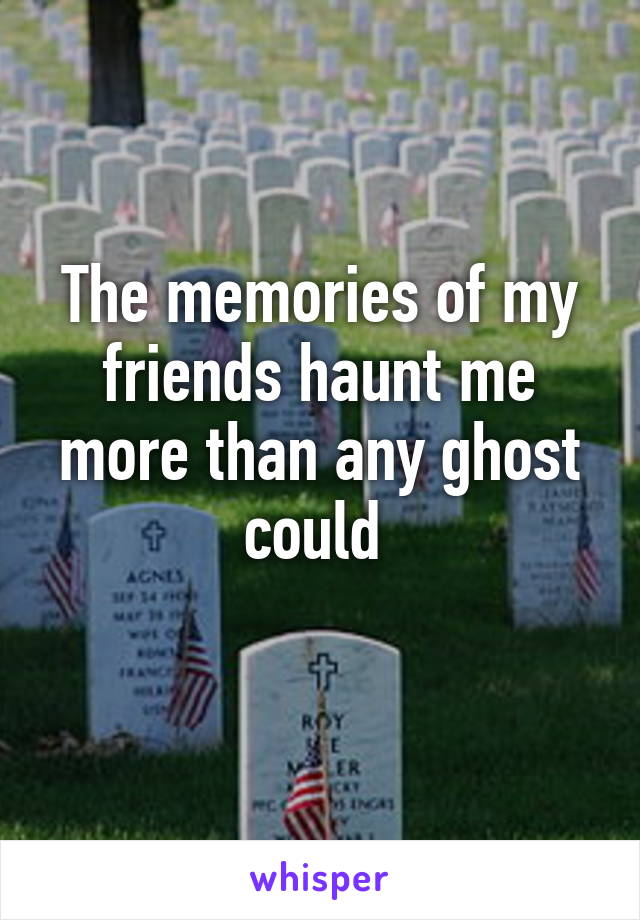 The memories of my friends haunt me more than any ghost could 
