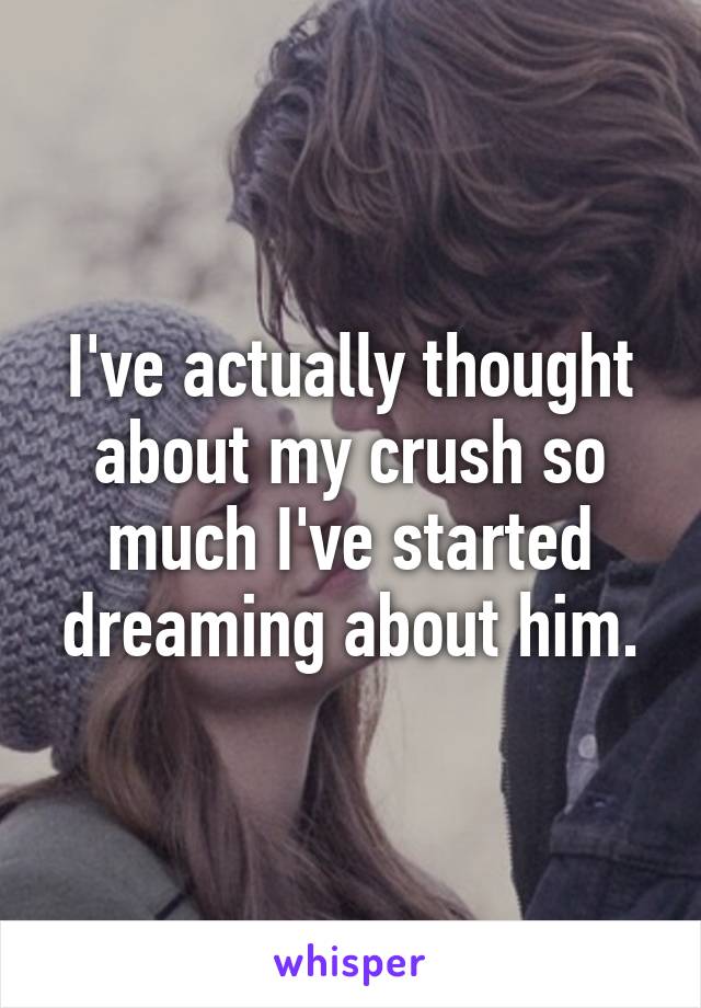 I've actually thought about my crush so much I've started dreaming about him.