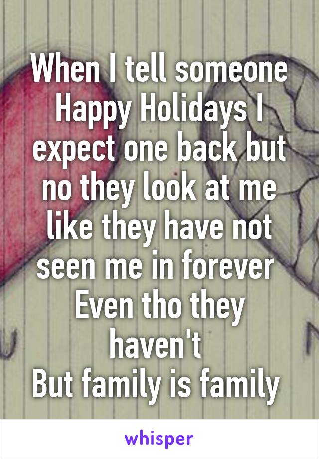 When I tell someone Happy Holidays I expect one back but no they look at me like they have not seen me in forever 
Even tho they haven't 
But family is family 