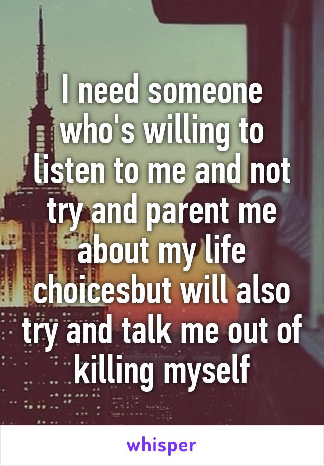 I need someone who's willing to listen to me and not try and parent me about my life choicesbut will also try and talk me out of killing myself