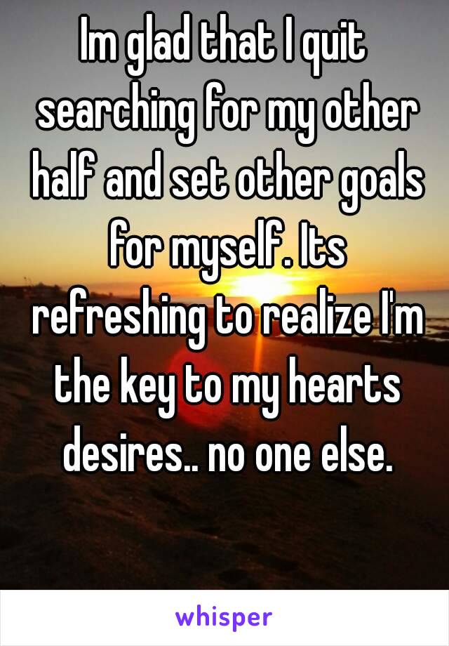 Im glad that I quit searching for my other half and set other goals for myself. Its refreshing to realize I'm the key to my hearts desires.. no one else.