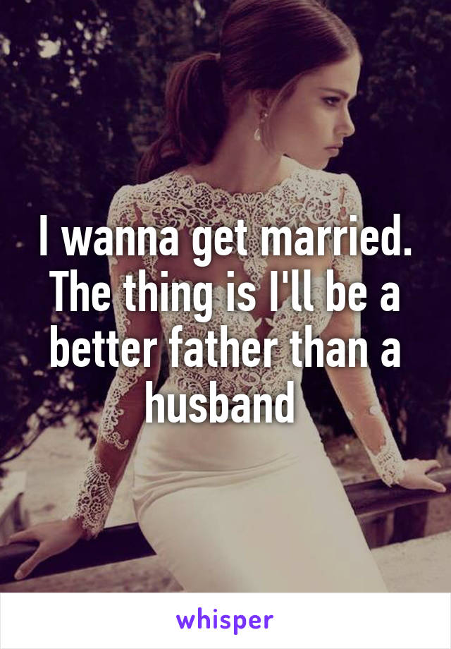 I wanna get married. The thing is I'll be a better father than a husband 