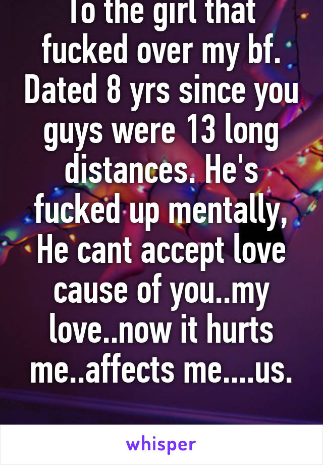 To the girl that fucked over my bf. Dated 8 yrs since you guys were 13 long distances. He's fucked up mentally, He cant accept love cause of you..my love..now it hurts me..affects me....us.

