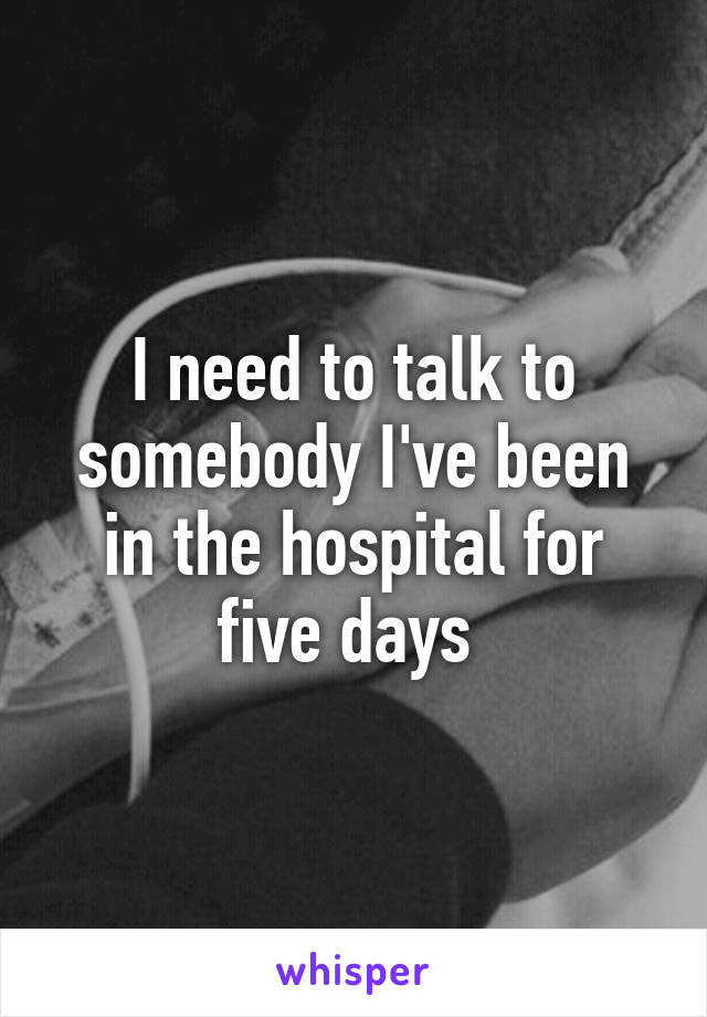 I need to talk to somebody I've been in the hospital for five days 