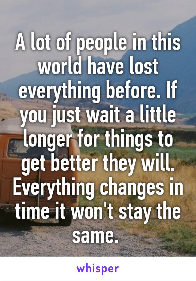 A lot of people in this world have lost everything before. If you just wait a little longer for things to get better they will. Everything changes in time it won't stay the same. 