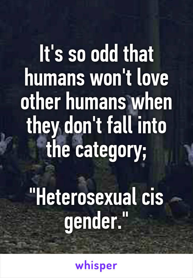 It's so odd that humans won't love other humans when they don't fall into the category;

"Heterosexual cis gender."