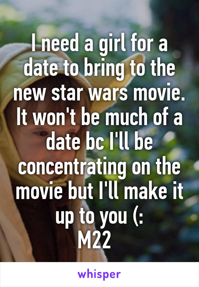 I need a girl for a date to bring to the new star wars movie. It won't be much of a date bc I'll be concentrating on the movie but I'll make it up to you (:
M22  