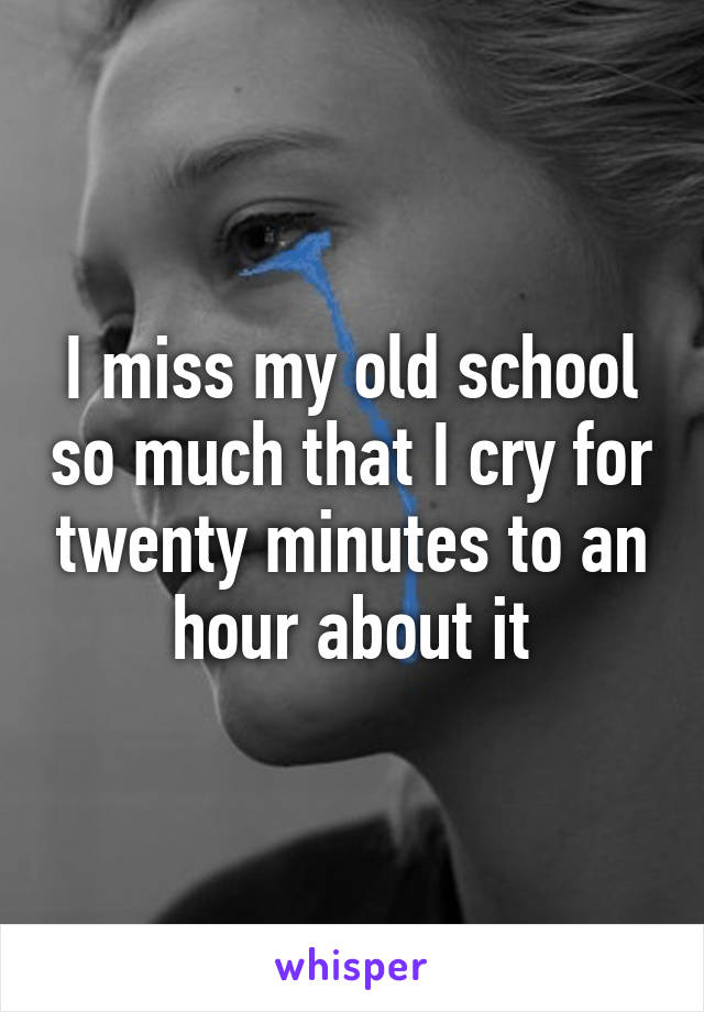 I miss my old school so much that I cry for twenty minutes to an hour about it