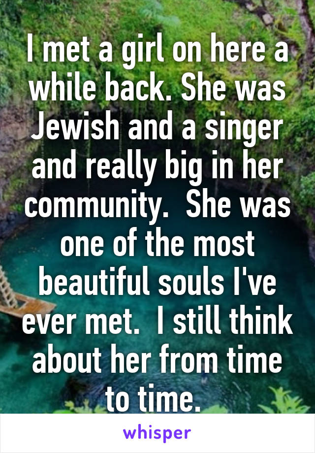 I met a girl on here a while back. She was Jewish and a singer and really big in her community.  She was one of the most beautiful souls I've ever met.  I still think about her from time to time. 