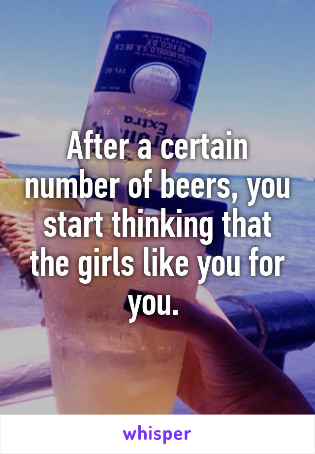 After a certain number of beers, you start thinking that the girls like you for you. 