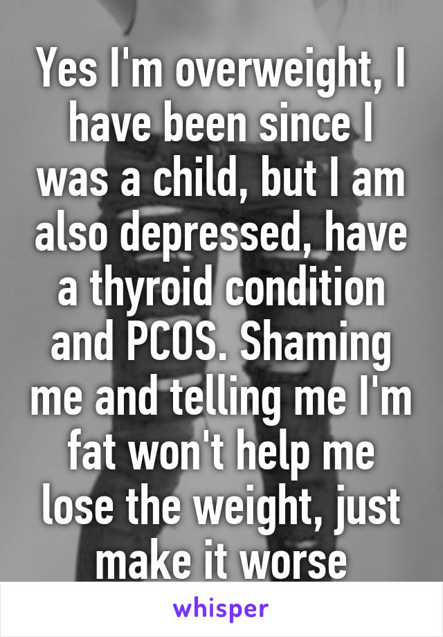 Yes I'm overweight, I have been since I was a child, but I am also depressed, have a thyroid condition and PCOS. Shaming me and telling me I'm fat won't help me lose the weight, just make it worse