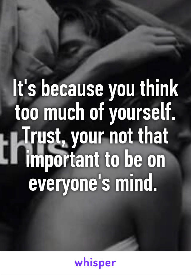 It's because you think too much of yourself. Trust, your not that important to be on everyone's mind. 