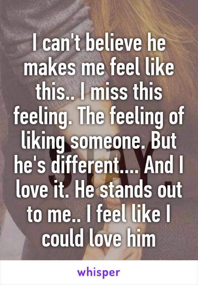 I can't believe he makes me feel like this.. I miss this feeling. The feeling of liking someone. But he's different.... And I love it. He stands out to me.. I feel like I could love him