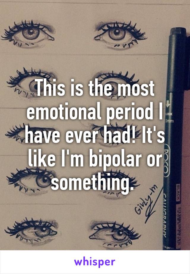 This is the most emotional period I have ever had! It's like I'm bipolar or something. 