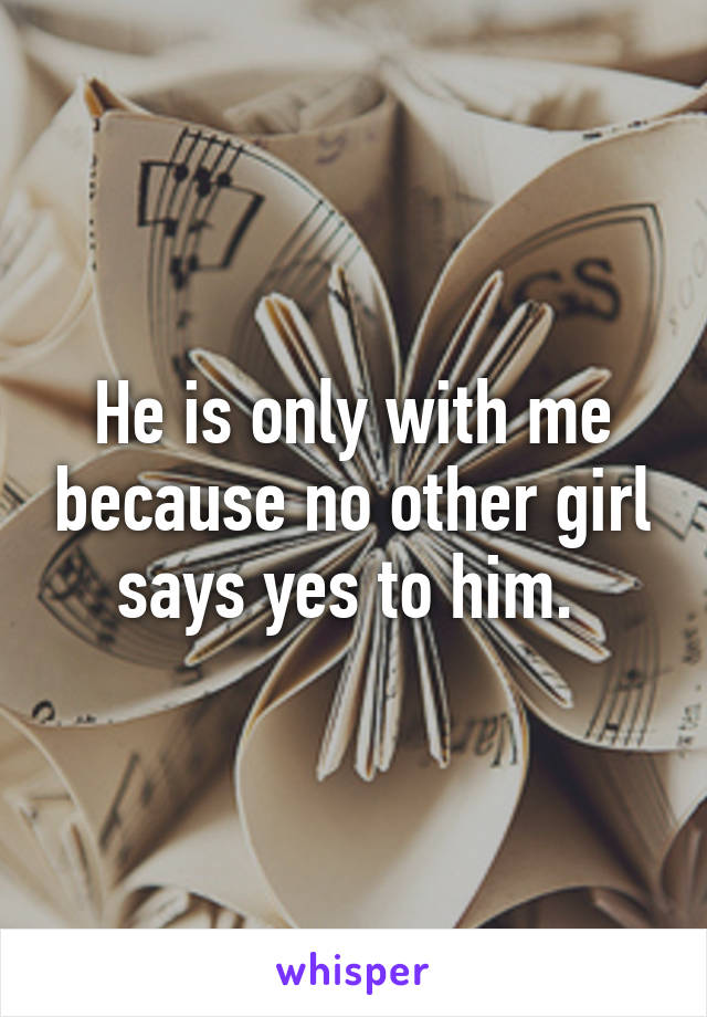 He is only with me because no other girl says yes to him. 