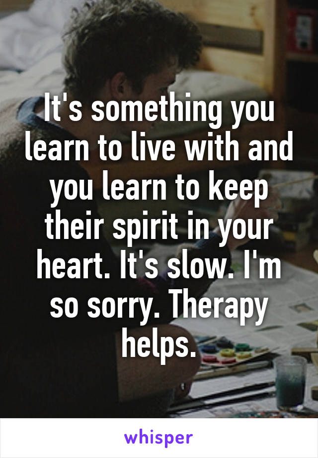 It's something you learn to live with and you learn to keep their spirit in your heart. It's slow. I'm so sorry. Therapy helps.