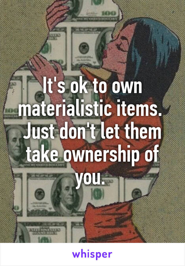 It's ok to own materialistic items. 
Just don't let them take ownership of you. 