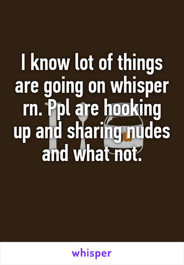 I know lot of things are going on whisper rn. Ppl are hooking up and sharing nudes and what not.

