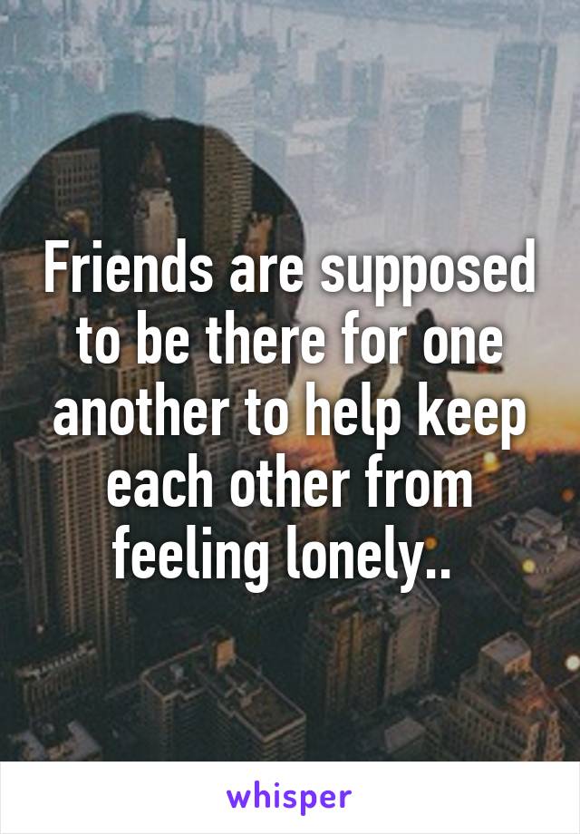 Friends are supposed to be there for one another to help keep each other from feeling lonely.. 