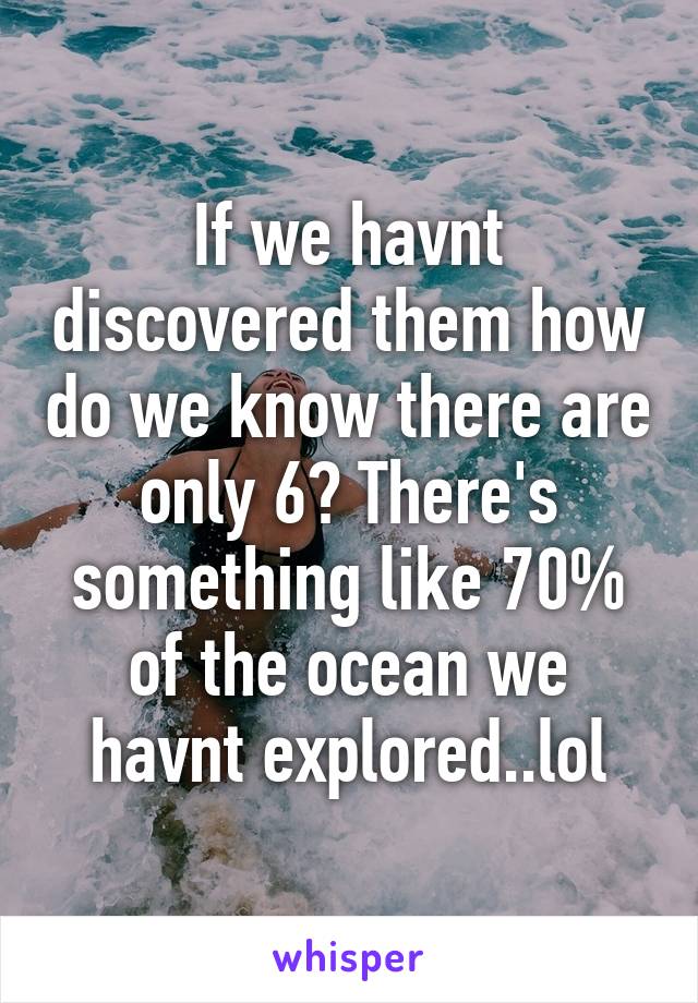 If we havnt discovered them how do we know there are only 6? There's something like 70% of the ocean we havnt explored..lol