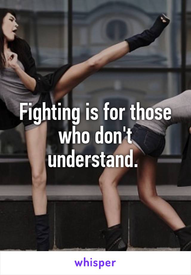 Fighting is for those who don't understand. 