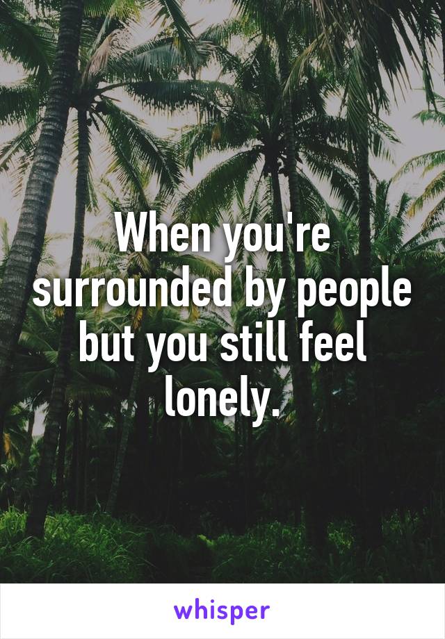 When you're surrounded by people but you still feel lonely.