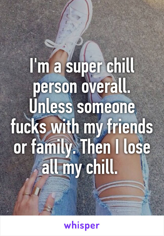 I'm a super chill person overall. Unless someone fucks with my friends or family. Then I lose all my chill. 