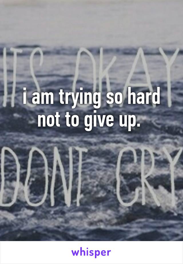 i am trying so hard not to give up. 

