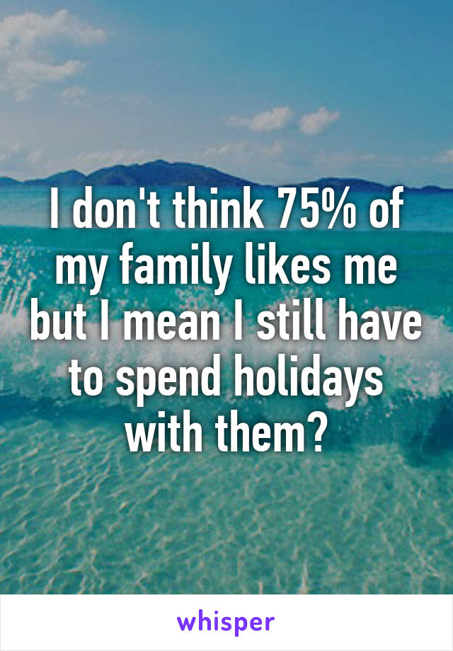 I don't think 75% of my family likes me but I mean I still have to spend holidays with them?