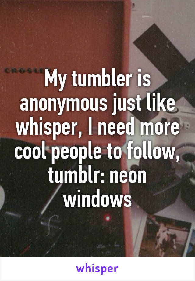 My tumbler is anonymous just like whisper, I need more cool people to follow, tumblr: neon windows