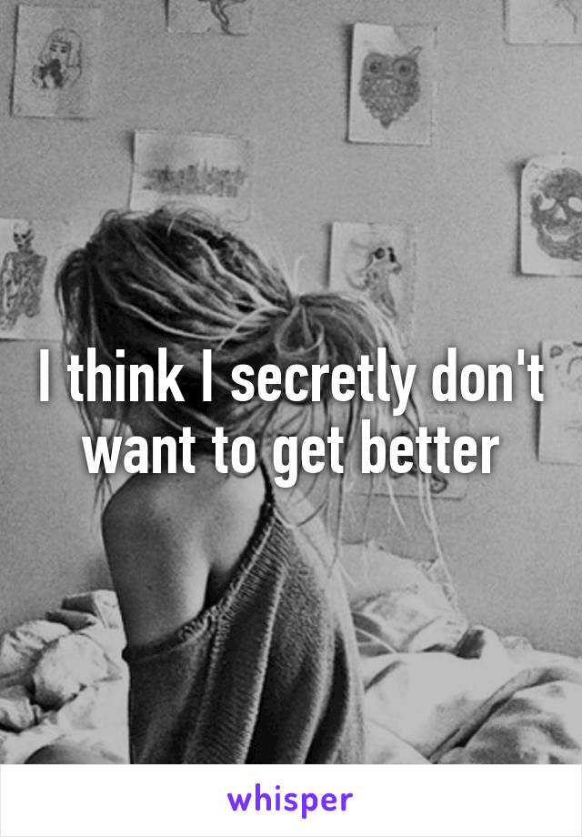 I think I secretly don't want to get better