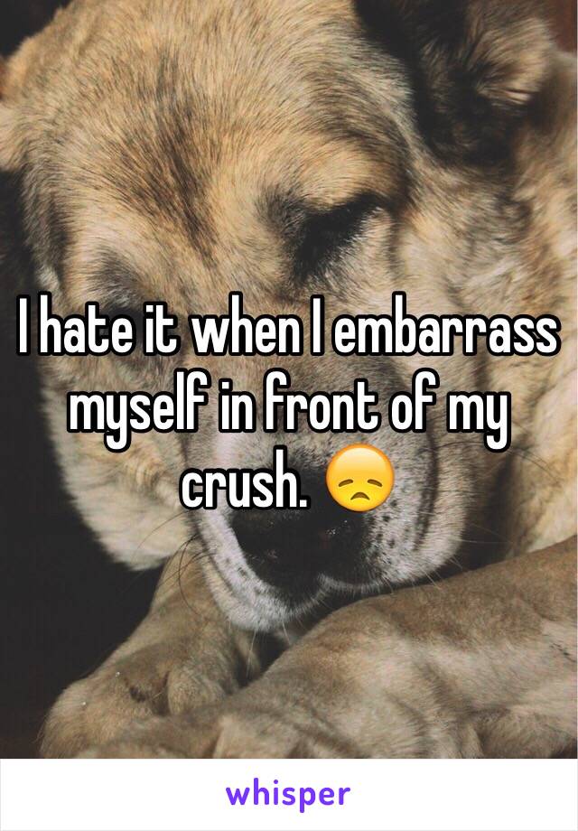 I hate it when I embarrass myself in front of my crush. 😞