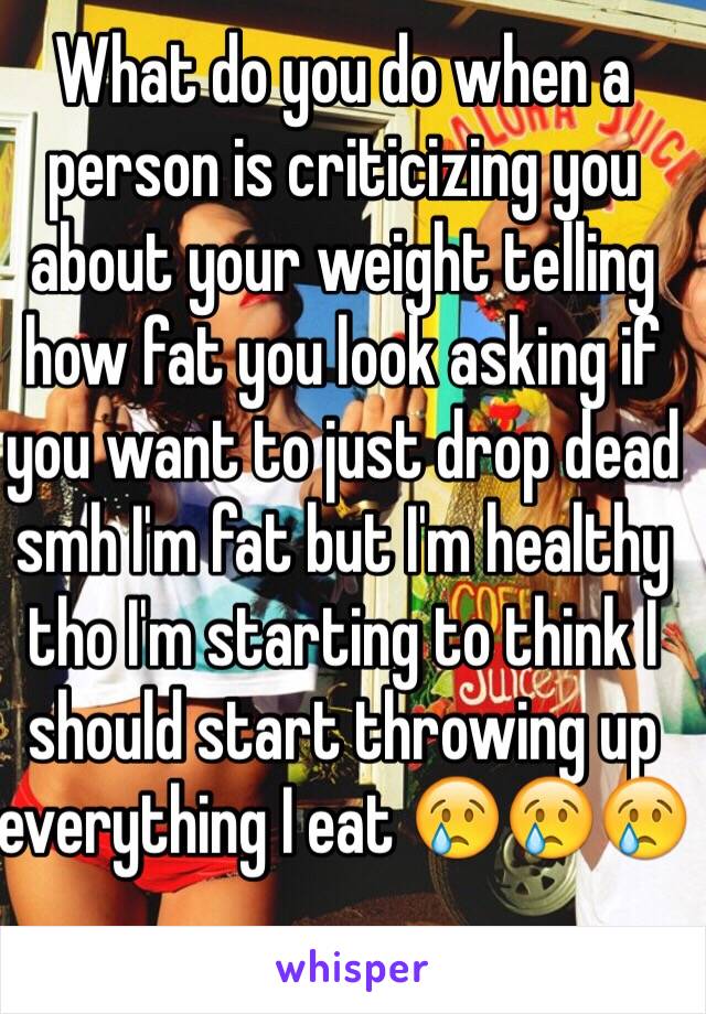 What do you do when a person is criticizing you about your weight telling how fat you look asking if you want to just drop dead smh I'm fat but I'm healthy tho I'm starting to think I should start throwing up everything I eat 😢😢😢