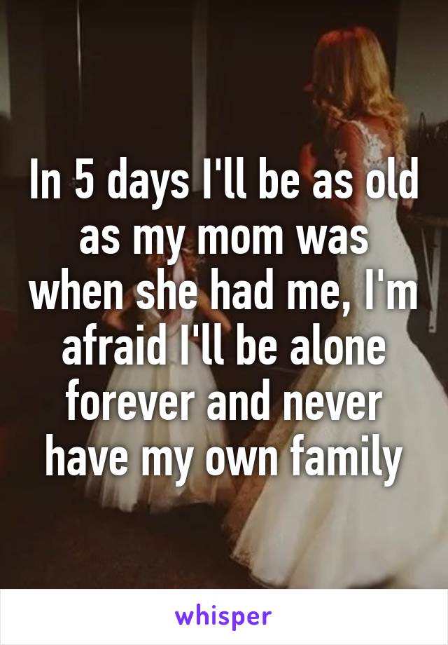 In 5 days I'll be as old as my mom was when she had me, I'm afraid I'll be alone forever and never have my own family