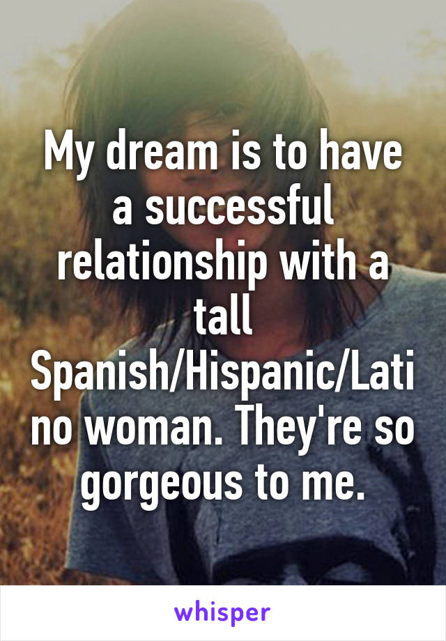 My dream is to have a successful relationship with a tall Spanish/Hispanic/Latino woman. They're so gorgeous to me.