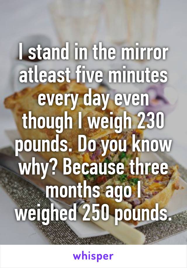 I stand in the mirror atleast five minutes every day even though I weigh 230 pounds. Do you know why? Because three months ago I weighed 250 pounds.