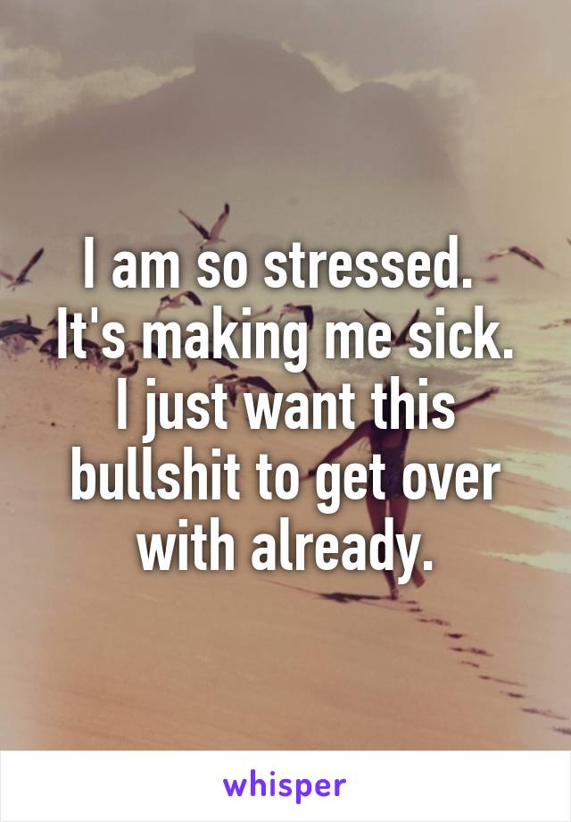 I am so stressed. 
It's making me sick. I just want this bullshit to get over with already.