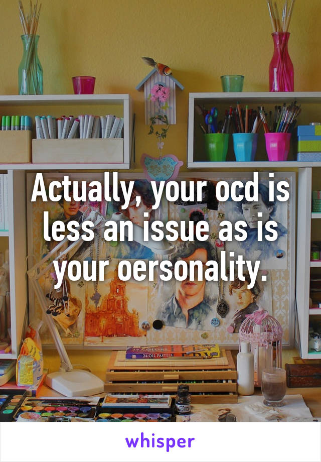 Actually, your ocd is less an issue as is your oersonality.