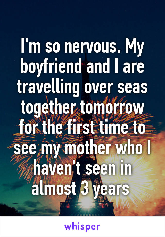 I'm so nervous. My boyfriend and I are travelling over seas together tomorrow for the first time to see my mother who I haven't seen in almost 3 years 