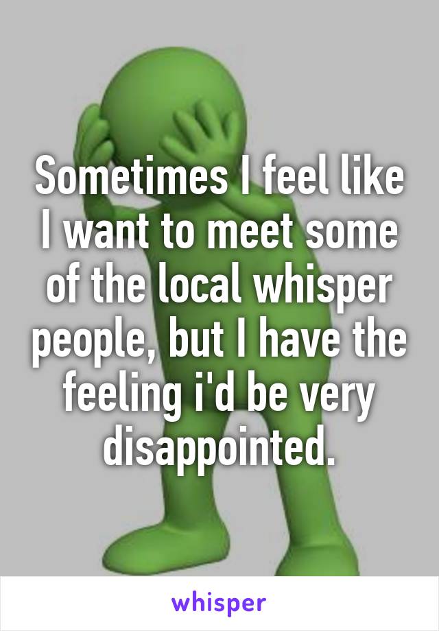 Sometimes I feel like I want to meet some of the local whisper people, but I have the feeling i'd be very disappointed.