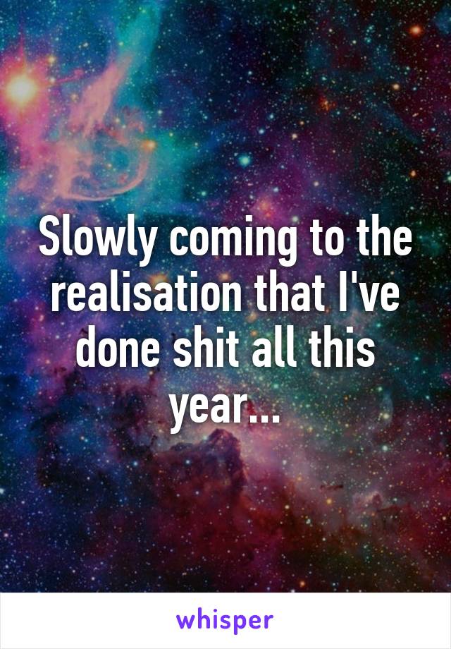 Slowly coming to the realisation that I've done shit all this year...