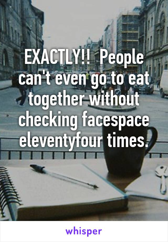 EXACTLY!!  People can't even go to eat together without checking facespace eleventyfour times.

